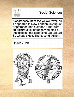 A Short Account of the Yellow Fever, as It Appeared in New-London, in August, September, and October, 1798: With an Accurate List of Those Who Died of by Holt, Charles