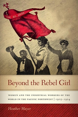 Beyond the Rebel Girl: Women and the Industrial Workers of the World in the Pacific Northwest, 1905-1924 by Mayer, Heather