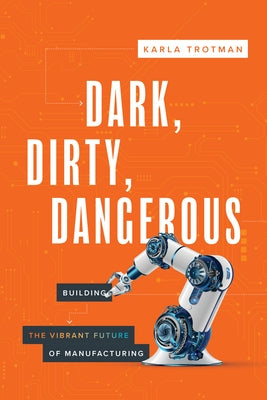 Dark, Dirty, Dangerous: Building the Vibrant Future of Manufacturing by Trotman, Karla