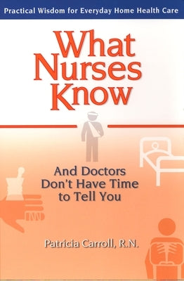 What Nurses Know and Doctors Don't Have Time to Tell You: Practical Wisdom for Everyday Home Health Care by Carroll, Pat