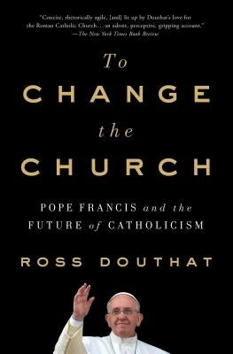 To Change the Church: Pope Francis and the Future of Catholicism by Douthat, Ross