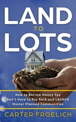 Land to Lots: How to Borrow Money You Don't Have to Pay Back and LAUNCH Master Planned Communities by Froelich, Carter