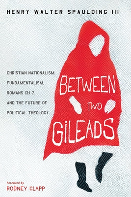 Between Two Gileads: Christian Nationalism, Fundamentalism, Romans 13:1-7, and the Future of Political Theology by Spaulding, Henry Walter, III