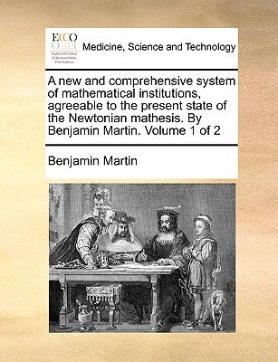A New and Comprehensive System of Mathematical Institutions, Agreeable to the Present State of the Newtonian Mathesis. by Benjamin Martin. Volume 1 of by Martin, Benjamin