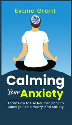 Calming Your Anxiety: Learn How to Use Neuroscience to Manage Panic, Worry, and Anxiety by Grant, Evana