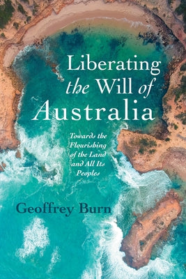 Liberating the Will of Australia: Towards the Flourishing of the Land and All Its Peoples by Burn, Geoffrey