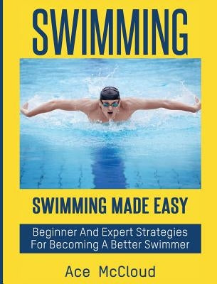 Swimming: Swimming Made Easy: Beginner and Expert Strategies For Becoming A Better Swimmer by McCloud, Ace