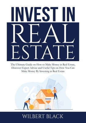 Invest in Real Estate: The Ultimate Guide on How to Make Money in Real Estate, Discover Expert Advice and Useful Tips on How You Can Make Mon by Black, Wilbert