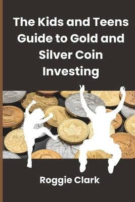 The Kids and Teens Guide to Gold and Silver Coin Investing: Your Beginner's Guide to Understanding Real Money and Collecting Coins by Clark, Roggie