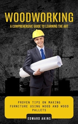 Woodworking: A Comprehensive Guide to Learning the Art (Proven Tips on Making Furniture Using Wood and Wood Pallets) by Akins, Edward