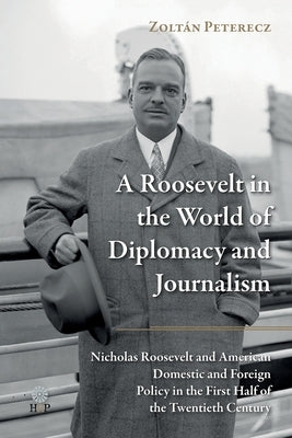 A Roosevelt in the World of Diplomacy and Journalism: Nicholas Roosevelt and American Domestic and Foreign Policy in the First Half of the Twentieth C by Peterecz, ZoltÃ¡n