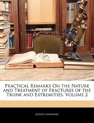 Practical Remarks on the Nature and Treatment of Fractures of the Trunk and Extremities, Volume 2 by Amesbury, Joseph