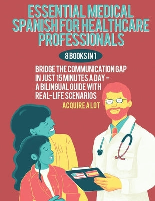 Essential Medical Spanish for Healthcare Professionals: 8 Books in 1. Bridge the Communication Gap in Just 15 Minutes a Day - A Bilingual Guide with R by A. Lot, Acquire