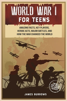 World War 1 for Teens: Amazing Facts, Key Players, Heroic Acts, Major Battles, and How the War Changed the World by Burrows, James