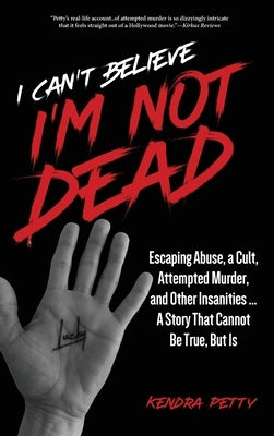 I Can't Believe I'm Not Dead: Escaping Abuse, a Cult, Attempted Murder and Other Insanities...A Story That Cannot Be True, But Is by Petty, Kendra