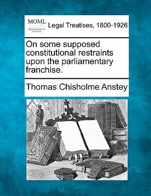 On Some Supposed Constitutional Restraints Upon the Parliamentary Franchise. by Anstey, Thomas Chisholme