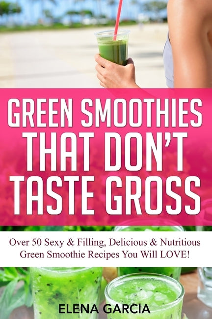 Green Smoothies That Don't Taste Gross: Over 50 Sexy & Filling, Delicious & Nutritious Green Smoothie Recipes You Will LOVE! by Garcia, Elena