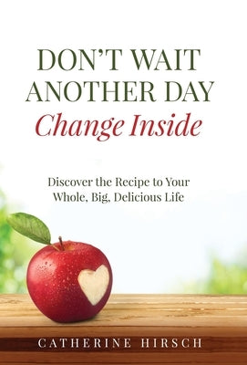 Don't Wait Another Day Change Inside: Discover the Recipe to Your Whole, Big, Delicious Life by Hirsch, Catherine