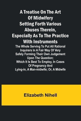 A Treatise on the Art of Midwifery Setting Forth Various Abuses Therein, Especially as to the Practice With Instruments: the Whole Serving to Put All by Nihell, Elizabeth