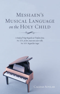 Messiaen's Musical Language on the Holy Child: A Study of Vingt Regards Sur l'Enfant-Jésus, No: XIX: Je Dors, Mais Mon Coeur Veille, No: XIV: Regard D by Soylar, Cagdas