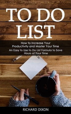 To Do List: How to Increase Your Productivity and Master Your Time (An Easy to Use to Do List Formula to Save Hours of Your Time) by Dixon, Richard