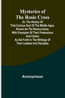 Mysteries of the Rosie Cross; Or, the History of that Curious Sect of the Middle Ages, Known as the Rosicrucians; with Examples of their Pretensions a by Anonymous