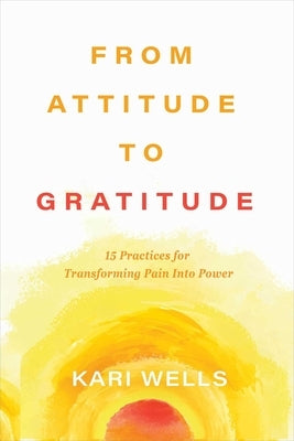 From Attitude to Gratitude: 15 Practices for Transforming Pain Into Power by Wells, Kari
