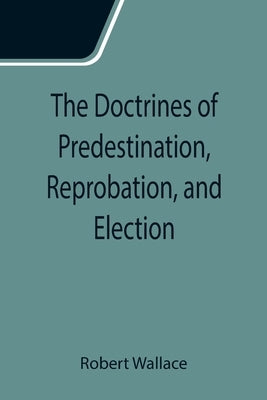 The Doctrines of Predestination, Reprobation, and Election by Wallace, Robert