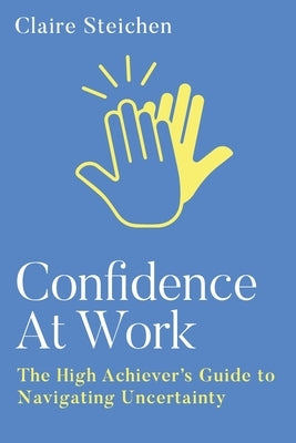Confidence at Work: The High Achiever's Guide to Navigating Uncertainty by Steichen, Claire