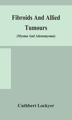 Fibroids And Allied Tumours (Myoma And Adenomyoma): Their Pathology, Clinical Features And Surgical Treatment by Cuthbert Lockyer