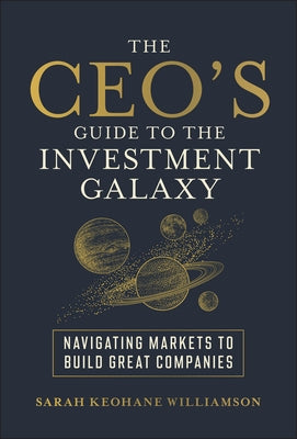 The Ceo's Guide to the Investment Galaxy: Navigating Markets to Build Great Companies by Keohane Williamson, Sarah