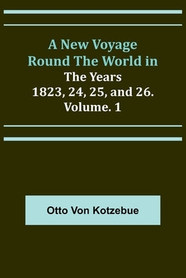 A New Voyage Round the World in the Years 1823, 24, 25, and 26. Vol. 1 by Von Kotzebue, Otto