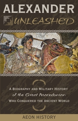 Alexander Unleashed: A Biography and Military History of the Great Macedonian Who Conquered the Ancient World by Aeon History