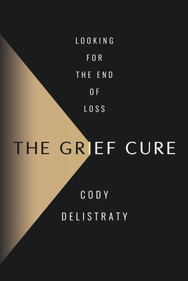 The Grief Cure: Looking for the End of Loss by Delistraty, Cody