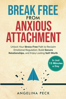 Break Free from Anxious Attachment: Unlock Your Stress-Free Path to Reclaim Emotional Regulation, Build Secure Relationships, and Enjoy Lasting Self-W by Peck, Angelina