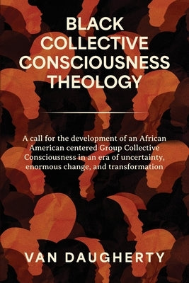 Black Collective Consciousness Theology: A call for the development of an African American centered Group Collective Consciousness in an era of uncert by Daugherty, Van