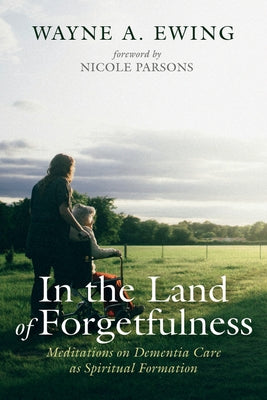 In the Land of Forgetfulness: Meditations on Dementia Care as Spiritual Formation by Ewing, Wayne A.
