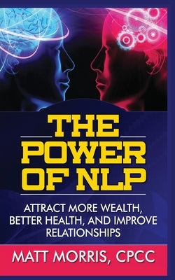 The Power of Nlp: Attract More Wealth, Better Health, and Improve Relationships by Morris, Matt