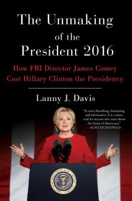 The Unmaking of the President 2016: How FBI Director James Comey Cost Hillary Clinton the Presidency by Davis, Lanny J.