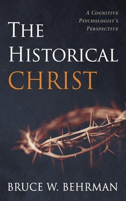 The Historical Christ: A Cognitive Psychologist's Perspective by Behrman, Bruce W.
