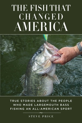 The Fish That Changed America: True Stories about the People Who Made Largemouth Bass Fishing an All-American Sport by Price, Steve