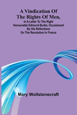 A Vindication of the rights of men, in a letter to the Right Honourable Edmund Burke; occasioned by his Reflections on the Revolution in France by Wollstonecraft, Mary
