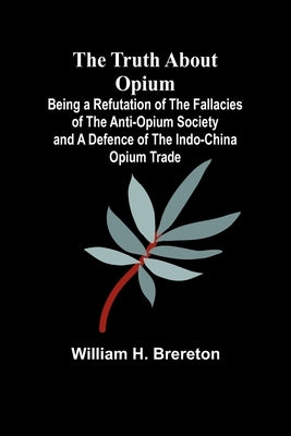 The Truth about Opium Being a Refutation of the Fallacies of the Anti-Opium Society and a Defence of the Indo-China Opium Trade by H. Brereton, William