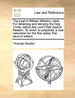The Tryal of William Whiston, Clerk. for Defaming and Denying the Holy Trinity, Before the Lord Chief Justice Reason. to Which Is Subjoined, a New Cat by Gordon, Thomas
