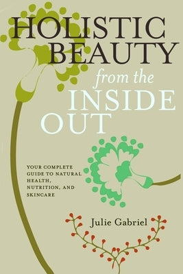 Holistic Beauty from the Inside Out: Your Complete Guide to Natural Health, Nutrition, and Skincare by Gabriel, Julie