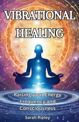Vibrational Healing: Raising your Energy Frequency and Consciousness by Ripley, Sarah