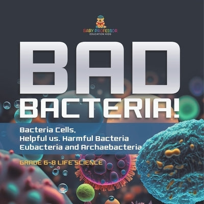 Bad Bacteria! Bacteria Cells, Helpful vs. Harmful Bacteria Eubacteria and Archaebacteria Grade 6-8 Life Science by Baby Professor