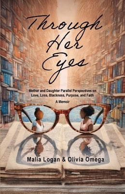 Through Her Eyes: Mother and Daughter Parallel Perspectives on Love, Loss, Blackness, Purpose, and Faith - A Memoir by Logan, Malia