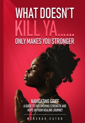 What Doesn't Kill Ya......Only Makes You Stronger: Navigating Grief: A Guide To Discovering Strength And Hope On Your Healing Journey by Eaton, Mekerah T.