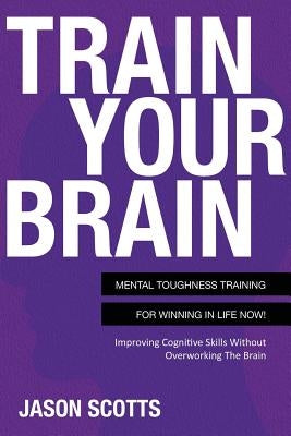 Train Your Brain: Mental Toughness Training for Winning in Life Now!: Improving Cognitive Skills Without Overworking the Brain by Scotts, Jason